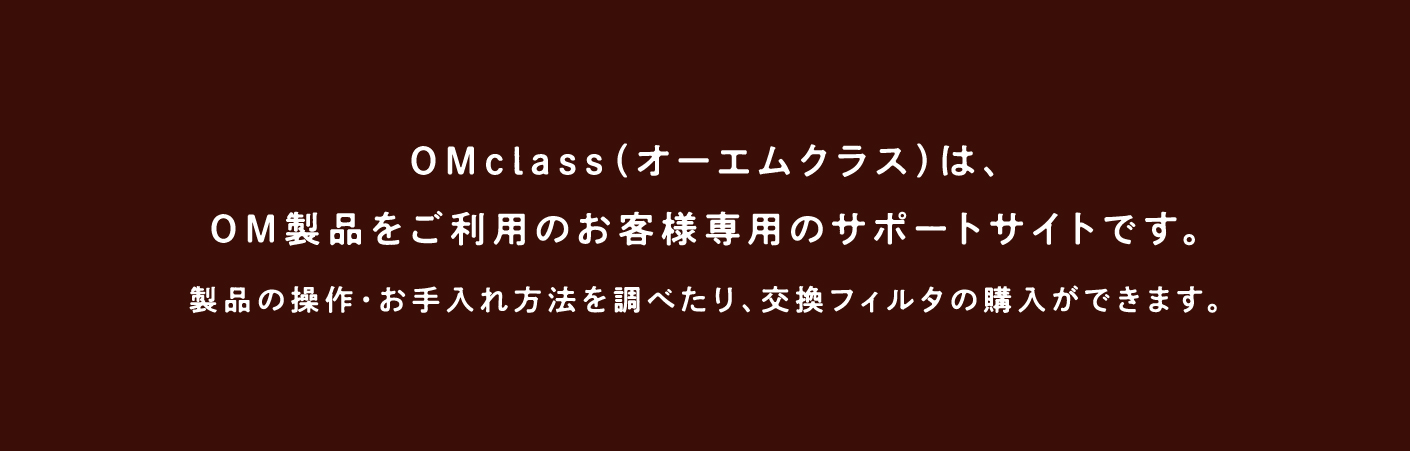 OMclass（オーエムクラス）は、OM製品をご利用のお客様専用のサポートサイトです。製品の操作・お手入れ方法を調べたり、交換フィルタの購入ができます。