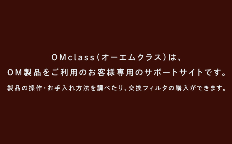 OMclass（オーエムクラス）は、OM製品をご利用のお客様専用のサポートサイトです。製品の操作・お手入れ方法を調べたり、交換フィルタの購入ができます。